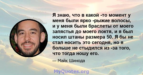 Я знаю, что в какой -то момент у меня были ярко -рыжие волосы, и у меня были браслеты от моего запястья до моего локтя, и я был носил штаны размера 50. Я бы не стал носить это сегодня, но я больше не стыдился из -за