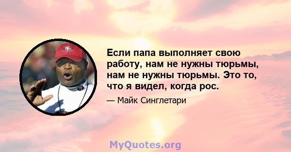 Если папа выполняет свою работу, нам не нужны тюрьмы, нам не нужны тюрьмы. Это то, что я видел, когда рос.