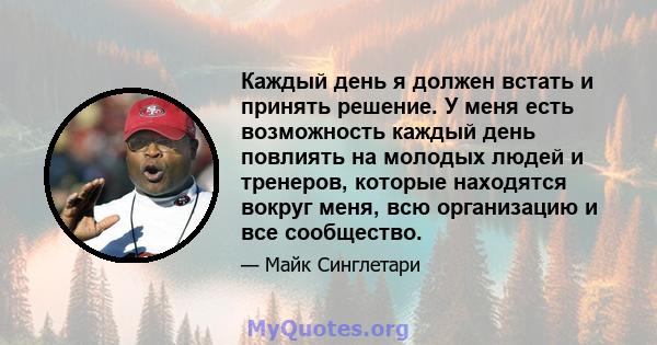 Каждый день я должен встать и принять решение. У меня есть возможность каждый день повлиять на молодых людей и тренеров, которые находятся вокруг меня, всю организацию и все сообщество.