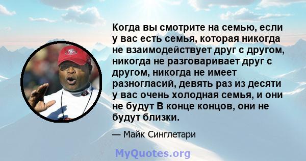 Когда вы смотрите на семью, если у вас есть семья, которая никогда не взаимодействует друг с другом, никогда не разговаривает друг с другом, никогда не имеет разногласий, девять раз из десяти у вас очень холодная семья, 