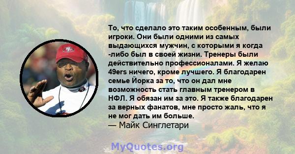 То, что сделало это таким особенным, были игроки. Они были одними из самых выдающихся мужчин, с которыми я когда -либо был в своей жизни. Тренеры были действительно профессионалами. Я желаю 49ers ничего, кроме лучшего.