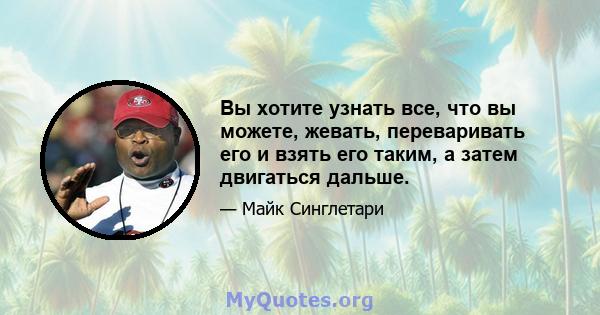 Вы хотите узнать все, что вы можете, жевать, переваривать его и взять его таким, а затем двигаться дальше.