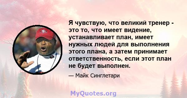 Я чувствую, что великий тренер - это то, что имеет видение, устанавливает план, имеет нужных людей для выполнения этого плана, а затем принимает ответственность, если этот план не будет выполнен.