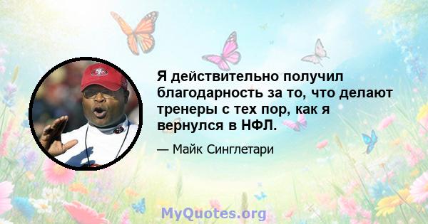 Я действительно получил благодарность за то, что делают тренеры с тех пор, как я вернулся в НФЛ.