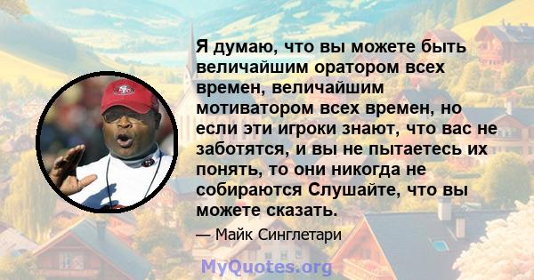 Я думаю, что вы можете быть величайшим оратором всех времен, величайшим мотиватором всех времен, но если эти игроки знают, что вас не заботятся, и вы не пытаетесь их понять, то они никогда не собираются Слушайте, что вы 