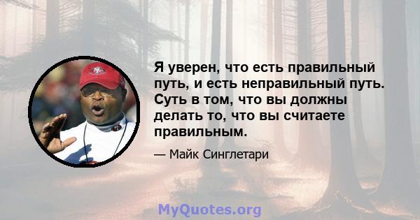 Я уверен, что есть правильный путь, и есть неправильный путь. Суть в том, что вы должны делать то, что вы считаете правильным.