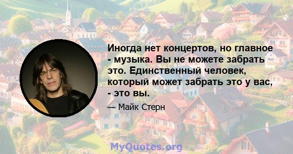 Иногда нет концертов, но главное - музыка. Вы не можете забрать это. Единственный человек, который может забрать это у вас, - это вы.