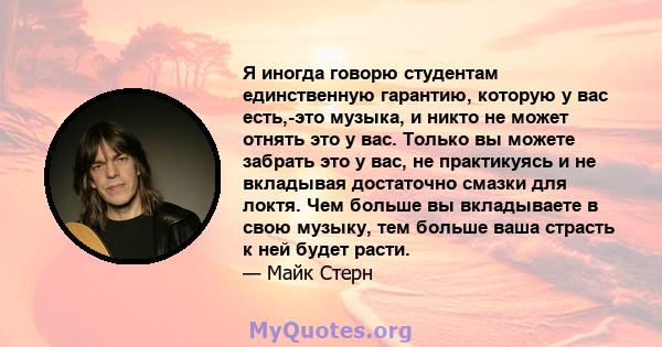 Я иногда говорю студентам единственную гарантию, которую у вас есть,-это музыка, и никто не может отнять это у вас. Только вы можете забрать это у вас, не практикуясь и не вкладывая достаточно смазки для локтя. Чем