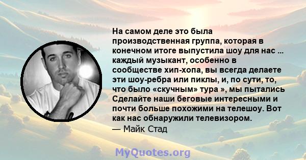 На самом деле это была производственная группа, которая в конечном итоге выпустила шоу для нас ... каждый музыкант, особенно в сообществе хип-хопа, вы всегда делаете эти шоу-ребра или пиклы, и, по сути, то, что было