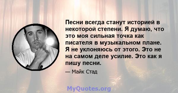 Песни всегда станут историей в некоторой степени. Я думаю, что это моя сильная точка как писателя в музыкальном плане. Я не уклоняюсь от этого. Это не на самом деле усилие. Это как я пишу песни.