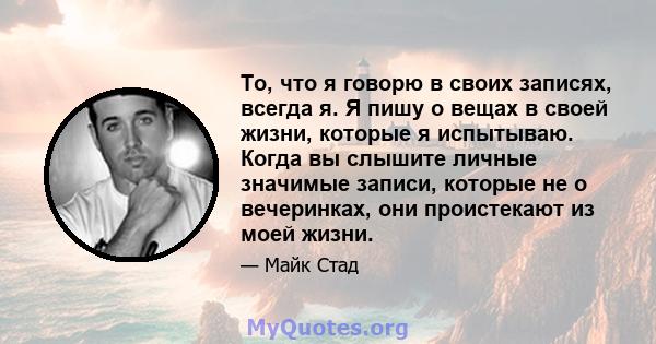 То, что я говорю в своих записях, всегда я. Я пишу о вещах в своей жизни, которые я испытываю. Когда вы слышите личные значимые записи, которые не о вечеринках, они проистекают из моей жизни.