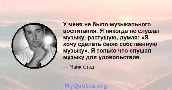 У меня не было музыкального воспитания. Я никогда не слушал музыку, растущую, думая: «Я хочу сделать свою собственную музыку». Я только что слушал музыку для удовольствия.