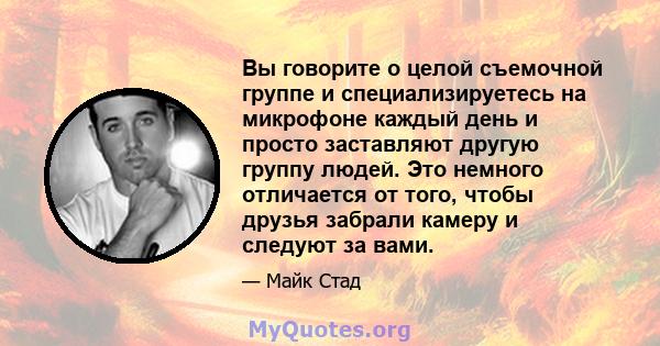 Вы говорите о целой съемочной группе и специализируетесь на микрофоне каждый день и просто заставляют другую группу людей. Это немного отличается от того, чтобы друзья забрали камеру и следуют за вами.