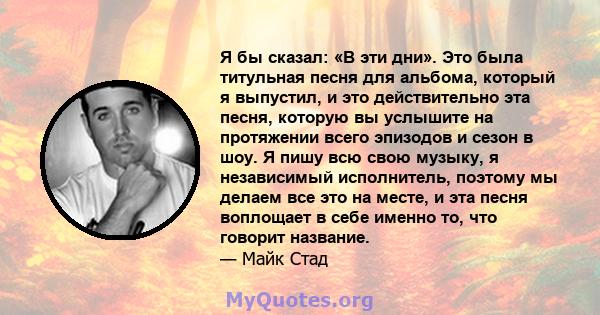 Я бы сказал: «В эти дни». Это была титульная песня для альбома, который я выпустил, и это действительно эта песня, которую вы услышите на протяжении всего эпизодов и сезон в шоу. Я пишу всю свою музыку, я независимый