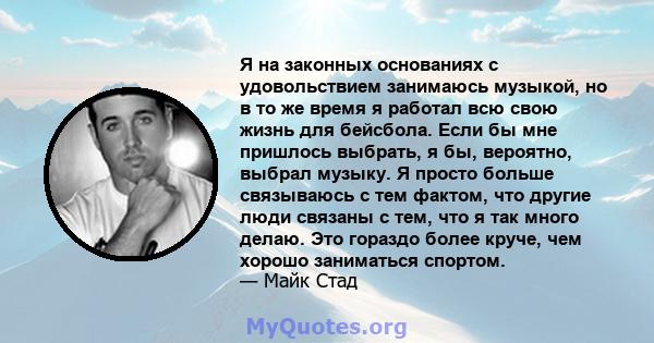 Я на законных основаниях с удовольствием занимаюсь музыкой, но в то же время я работал всю свою жизнь для бейсбола. Если бы мне пришлось выбрать, я бы, вероятно, выбрал музыку. Я просто больше связываюсь с тем фактом,