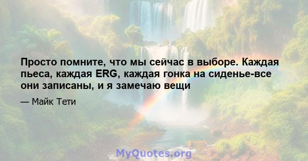 Просто помните, что мы сейчас в выборе. Каждая пьеса, каждая ERG, каждая гонка на сиденье-все они записаны, и я замечаю вещи