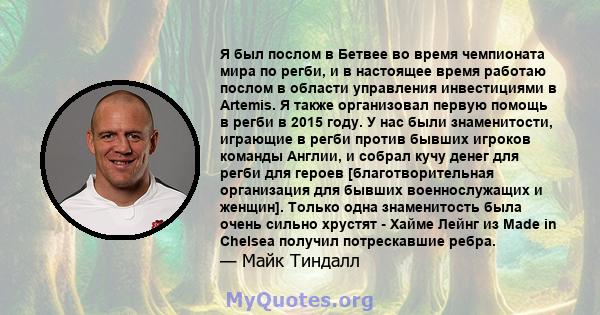 Я был послом в Бетвее во время чемпионата мира по регби, и в настоящее время работаю послом в области управления инвестициями в Artemis. Я также организовал первую помощь в регби в 2015 году. У нас были знаменитости,