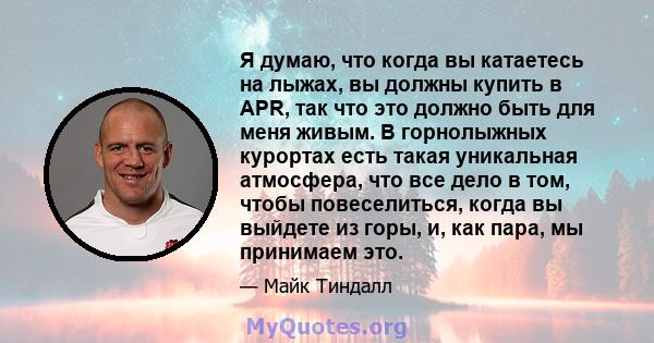 Я думаю, что когда вы катаетесь на лыжах, вы должны купить в APR, так что это должно быть для меня живым. В горнолыжных курортах есть такая уникальная атмосфера, что все дело в том, чтобы повеселиться, когда вы выйдете