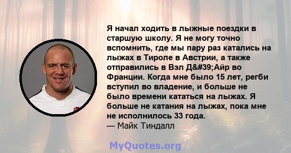 Я начал ходить в лыжные поездки в старшую школу. Я не могу точно вспомнить, где мы пару раз катались на лыжах в Тироле в Австрии, а также отправились в Вэл Д'Айр во Франции. Когда мне было 15 лет, регби вступил во