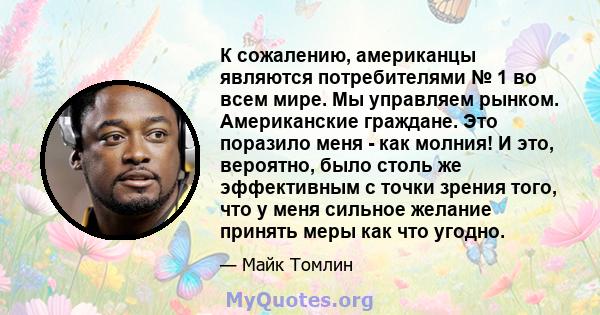 К сожалению, американцы являются потребителями № 1 во всем мире. Мы управляем рынком. Американские граждане. Это поразило меня - как молния! И это, вероятно, было столь же эффективным с точки зрения того, что у меня