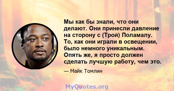 Мы как бы знали, что они делают. Они принесли давление на сторону с (Трой) Поламалу. То, как они играли в освещении, было немного уникальным. Опять же, я просто должен сделать лучшую работу, чем это.