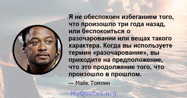 Я не обеспокоен избеганием того, что произошло три года назад, или беспокоиться о разочаровании или вещах такого характера. Когда вы используете термин «разочарование», вы приходите на предположение, что это продолжение 