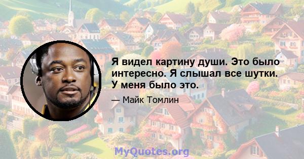 Я видел картину души. Это было интересно. Я слышал все шутки. У меня было это.