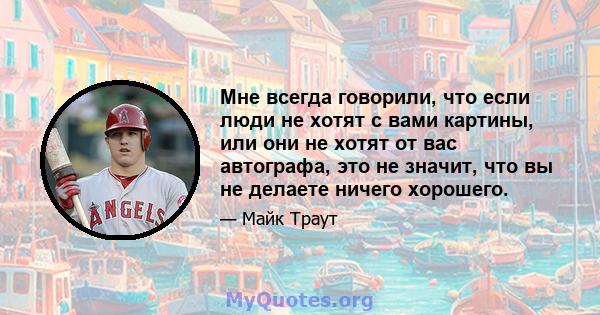 Мне всегда говорили, что если люди не хотят с вами картины, или они не хотят от вас автографа, это не значит, что вы не делаете ничего хорошего.