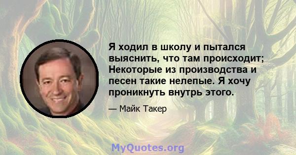 Я ходил в школу и пытался выяснить, что там происходит; Некоторые из производства и песен такие нелепые. Я хочу проникнуть внутрь этого.