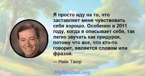 Я просто иду на то, что заставляет меня чувствовать себя хорошо. Особенно в 2011 году, когда я описывает себя, так легко звучать как придурок, потому что все, что кто-то говорит, является словом или фразой.