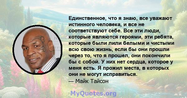 Единственное, что я знаю, все уважают истинного человека, и все не соответствуют себе. Все эти люди, которые являются героями, эти ребята, которые были лили белыми и чистыми всю свою жизнь, если бы они прошли через то,