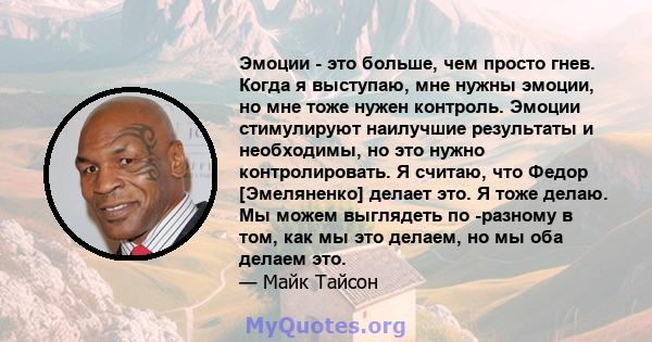 Эмоции - это больше, чем просто гнев. Когда я выступаю, мне нужны эмоции, но мне тоже нужен контроль. Эмоции стимулируют наилучшие результаты и необходимы, но это нужно контролировать. Я считаю, что Федор [Эмеляненко]