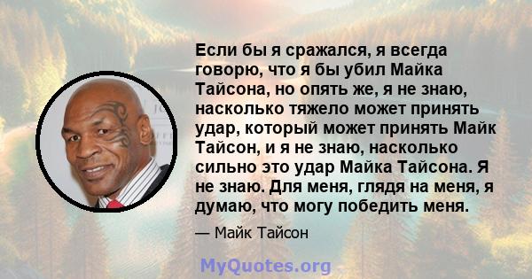 Если бы я сражался, я всегда говорю, что я бы убил Майка Тайсона, но опять же, я не знаю, насколько тяжело может принять удар, который может принять Майк Тайсон, и я не знаю, насколько сильно это удар Майка Тайсона. Я