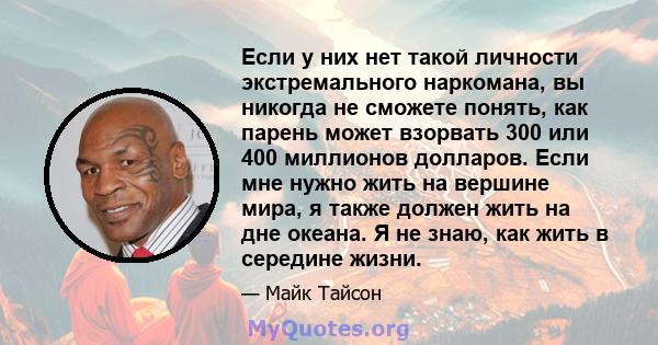 Если у них нет такой личности экстремального наркомана, вы никогда не сможете понять, как парень может взорвать 300 или 400 миллионов долларов. Если мне нужно жить на вершине мира, я также должен жить на дне океана. Я