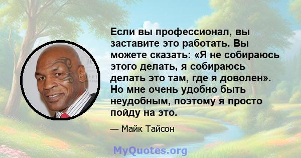 Если вы профессионал, вы заставите это работать. Вы можете сказать: «Я не собираюсь этого делать, я собираюсь делать это там, где я доволен». Но мне очень удобно быть неудобным, поэтому я просто пойду на это.