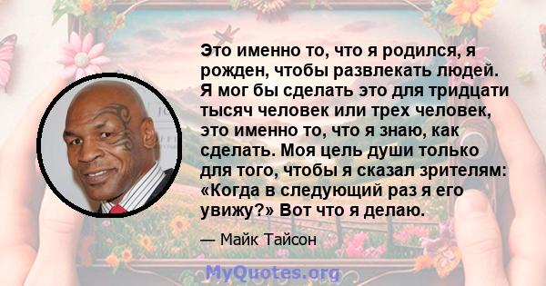 Это именно то, что я родился, я рожден, чтобы развлекать людей. Я мог бы сделать это для тридцати тысяч человек или трех человек, это именно то, что я знаю, как сделать. Моя цель души только для того, чтобы я сказал