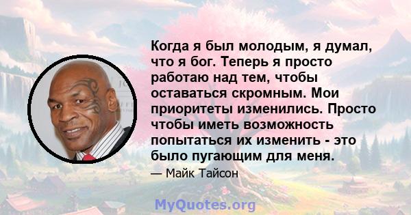 Когда я был молодым, я думал, что я бог. Теперь я просто работаю над тем, чтобы оставаться скромным. Мои приоритеты изменились. Просто чтобы иметь возможность попытаться их изменить - это было пугающим для меня.