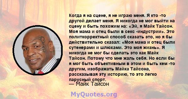 Когда я на сцене, я не играю меня. Я кто -то другой делает меня. Я никогда не мог выйти на сцену и быть похожим на: «Эй, я Майк Тайсон. Моя мама и отец были в секс -индустрии». Это политкорректный способ сказать это, но 