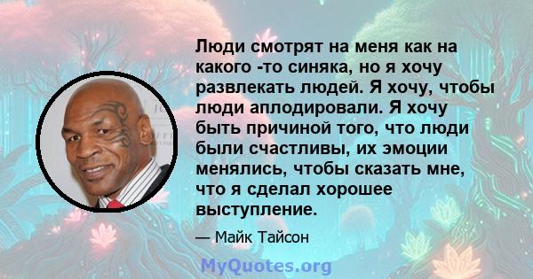 Люди смотрят на меня как на какого -то синяка, но я хочу развлекать людей. Я хочу, чтобы люди аплодировали. Я хочу быть причиной того, что люди были счастливы, их эмоции менялись, чтобы сказать мне, что я сделал хорошее 