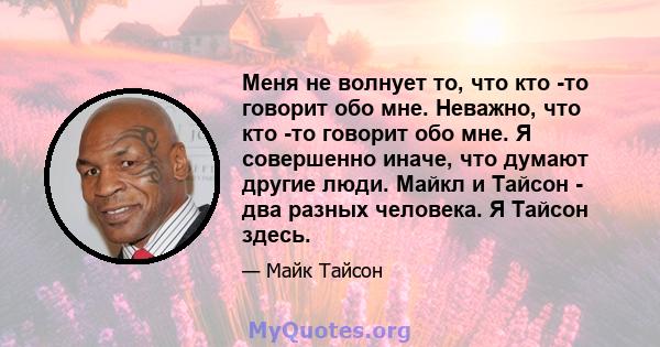 Меня не волнует то, что кто -то говорит обо мне. Неважно, что кто -то говорит обо мне. Я совершенно иначе, что думают другие люди. Майкл и Тайсон - два разных человека. Я Тайсон здесь.