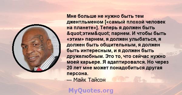 Мне больше не нужно быть тем джентльменом [«самый плохой человек на планете»]. Теперь я должен быть "этим" парнем. И чтобы быть «этим» парнем, я должен улыбаться, я должен быть общительным, я должен быть