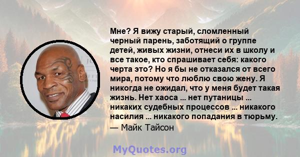 Мне? Я вижу старый, сломленный черный парень, заботящий о группе детей, живых жизни, отнеси их в школу и все такое, кто спрашивает себя: какого черта это? Но я бы не отказался от всего мира, потому что люблю свою жену.