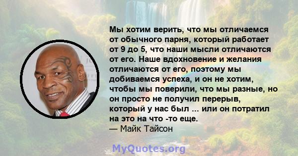 Мы хотим верить, что мы отличаемся от обычного парня, который работает от 9 до 5, что наши мысли отличаются от его. Наше вдохновение и желания отличаются от его, поэтому мы добиваемся успеха, и он не хотим, чтобы мы