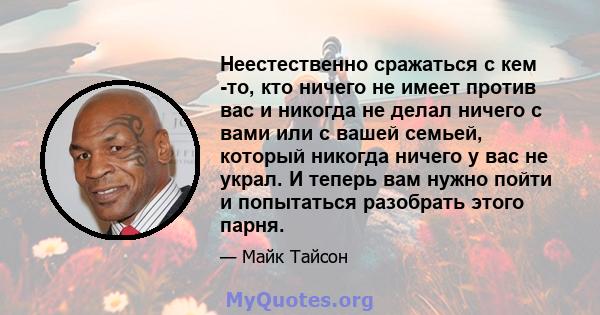 Неестественно сражаться с кем -то, кто ничего не имеет против вас и никогда не делал ничего с вами или с вашей семьей, который никогда ничего у вас не украл. И теперь вам нужно пойти и попытаться разобрать этого парня.