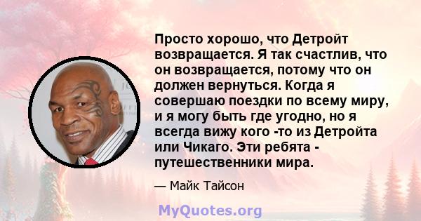 Просто хорошо, что Детройт возвращается. Я так счастлив, что он возвращается, потому что он должен вернуться. Когда я совершаю поездки по всему миру, и я могу быть где угодно, но я всегда вижу кого -то из Детройта или