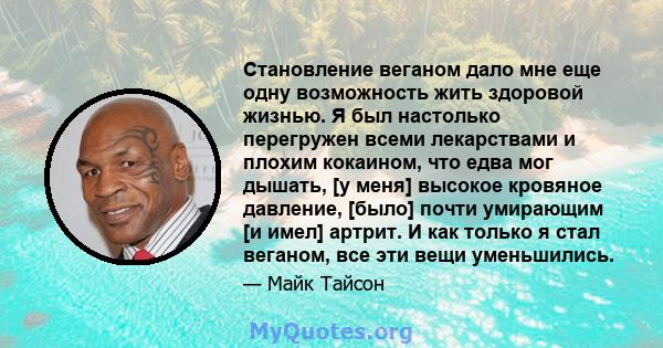 Становление веганом дало мне еще одну возможность жить здоровой жизнью. Я был настолько перегружен всеми лекарствами и плохим кокаином, что едва мог дышать, [у меня] высокое кровяное давление, [было] почти умирающим [и