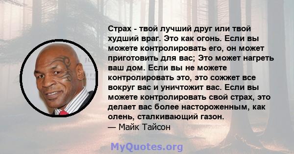 Страх - твой лучший друг или твой худший враг. Это как огонь. Если вы можете контролировать его, он может приготовить для вас; Это может нагреть ваш дом. Если вы не можете контролировать это, это сожжет все вокруг вас и 