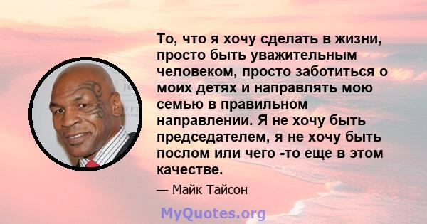 То, что я хочу сделать в жизни, просто быть уважительным человеком, просто заботиться о моих детях и направлять мою семью в правильном направлении. Я не хочу быть председателем, я не хочу быть послом или чего -то еще в