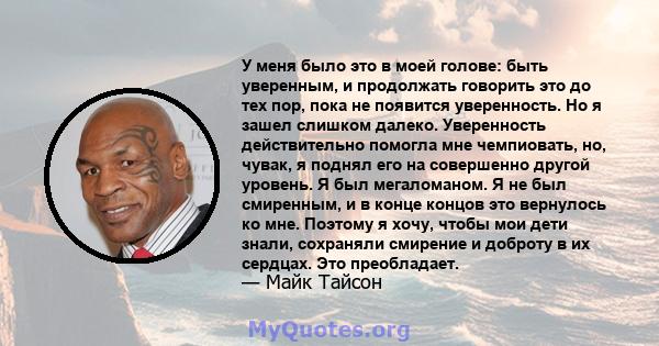 У меня было это в моей голове: быть уверенным, и продолжать говорить это до тех пор, пока не появится уверенность. Но я зашел слишком далеко. Уверенность действительно помогла мне чемпиовать, но, чувак, я поднял его на