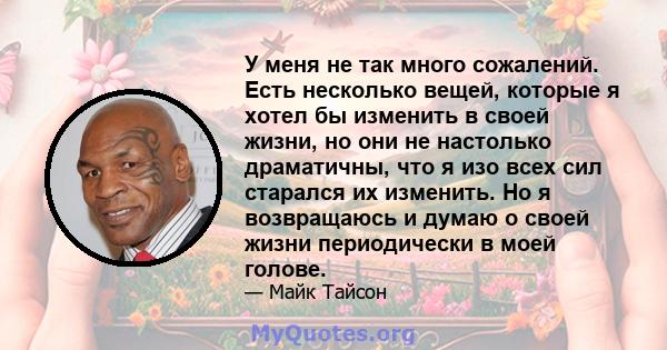 У меня не так много сожалений. Есть несколько вещей, которые я хотел бы изменить в своей жизни, но они не настолько драматичны, что я изо всех сил старался их изменить. Но я возвращаюсь и думаю о своей жизни